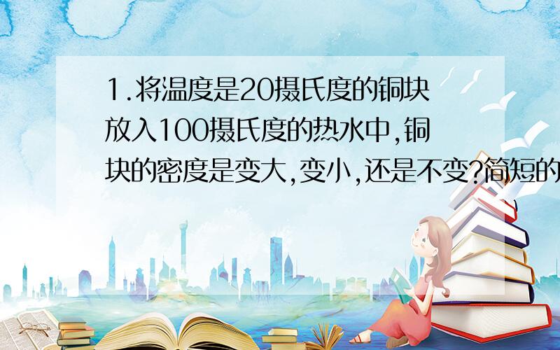 1.将温度是20摄氏度的铜块放入100摄氏度的热水中,铜块的密度是变大,变小,还是不变?简短的理由