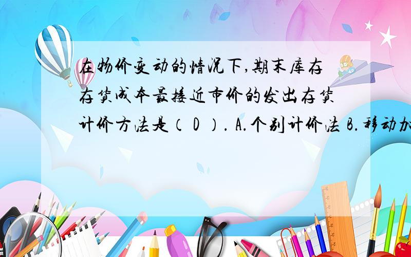 在物价变动的情况下,期末库存存货成本最接近市价的发出存货计价方法是（ D ）. A.个别计价法 B.移动加权