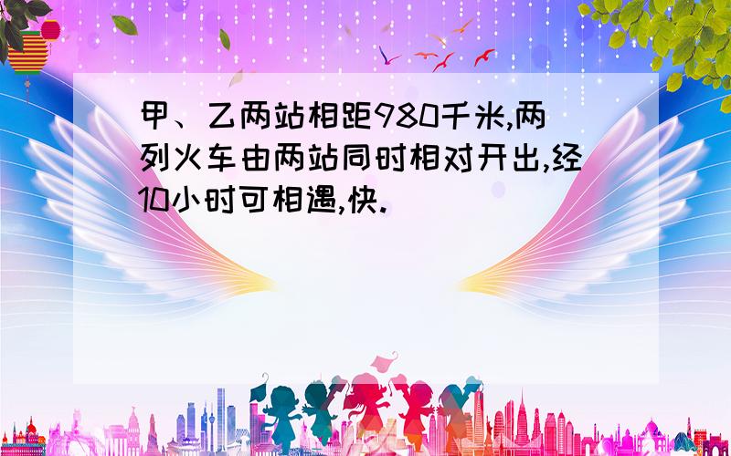 甲、乙两站相距980千米,两列火车由两站同时相对开出,经10小时可相遇,快.