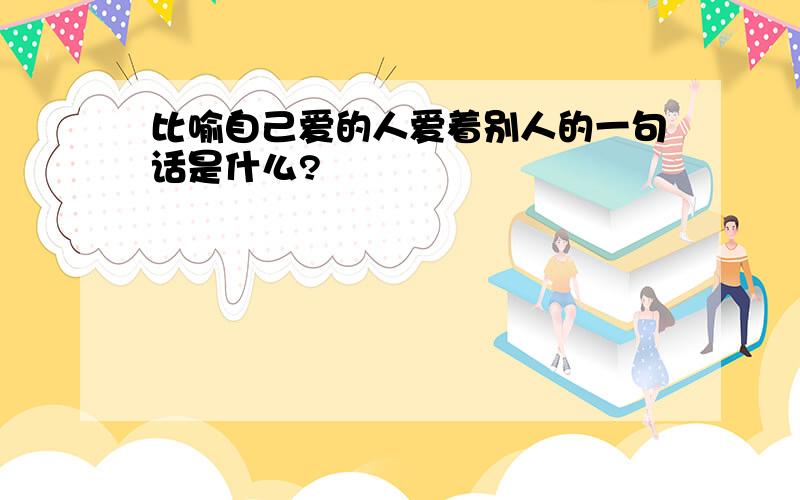 比喻自己爱的人爱着别人的一句话是什么?