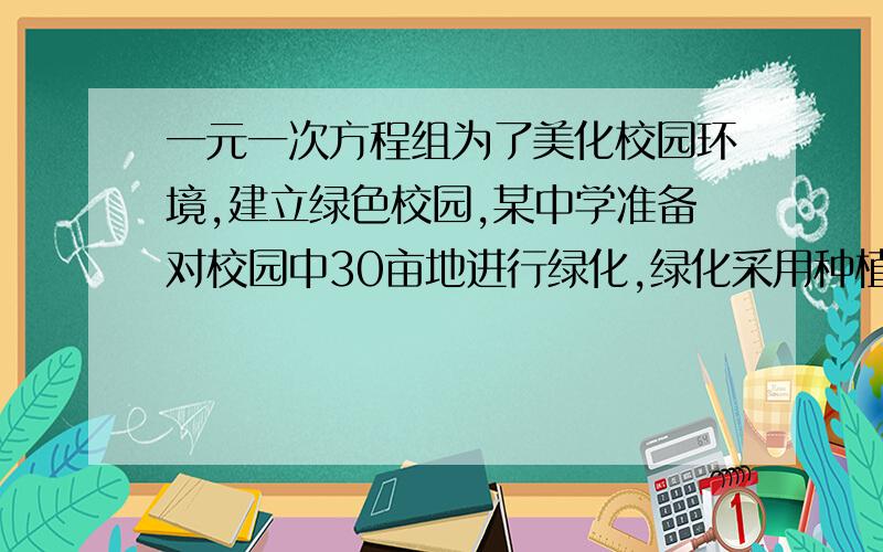 一元一次方程组为了美化校园环境,建立绿色校园,某中学准备对校园中30亩地进行绿化,绿化采用种植草皮与种植树木两种方式,要