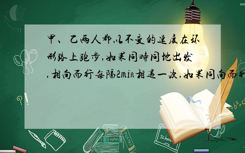 甲、乙两人都以不变的速度在环形路上跑步,如果同时同地出发,相向而行每隔2min相遇一次,如果同向而行,每隔6min相遇一