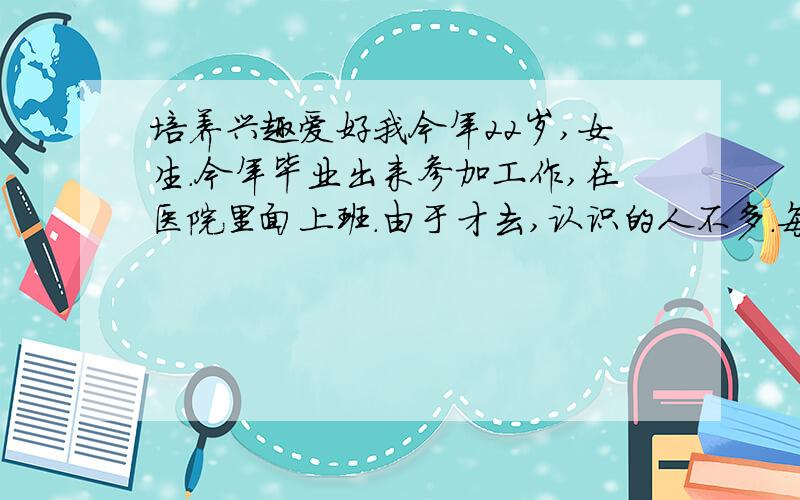 培养兴趣爱好我今年22岁,女生.今年毕业出来参加工作,在医院里面上班.由于才去,认识的人不多.每天下班回家后没事做,感觉