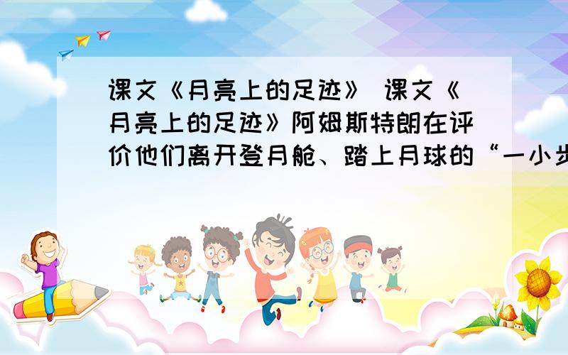 课文《月亮上的足迹》 课文《月亮上的足迹》阿姆斯特朗在评价他们离开登月舱、踏上月球的“一小步”时说：“_________