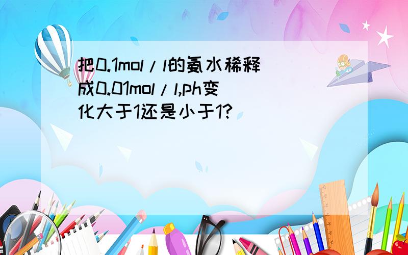 把0.1mol/l的氨水稀释成0.01mol/l,ph变化大于1还是小于1?