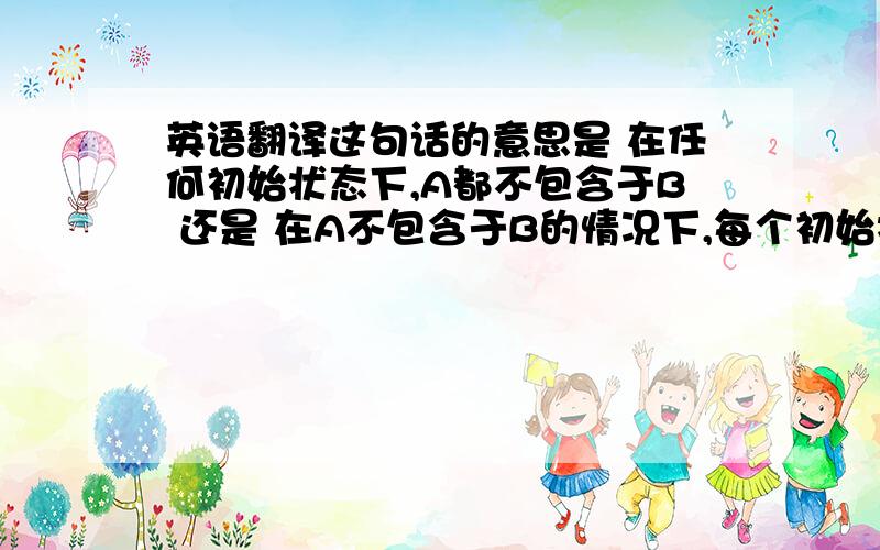 英语翻译这句话的意思是 在任何初始状态下,A都不包含于B 还是 在A不包含于B的情况下,每个初始状态 紧急 希望回复