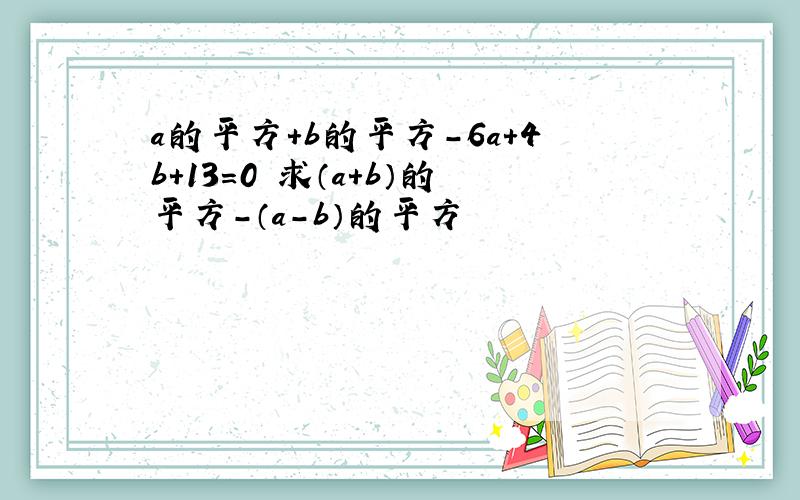 a的平方+b的平方-6a+4b+13=0 求（a+b）的平方-（a-b）的平方