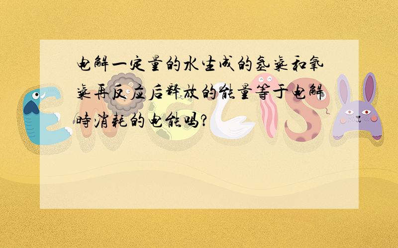 电解一定量的水生成的氢气和氧气再反应后释放的能量等于电解时消耗的电能吗?