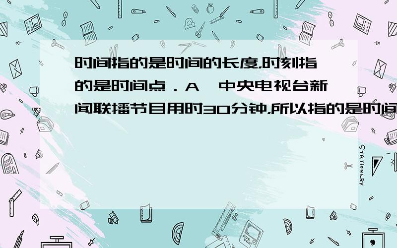 时间指的是时间的长度，时刻指的是时间点．A、中央电视台新闻联播节目用时30分钟，所以指的是时间．所以选项A正确