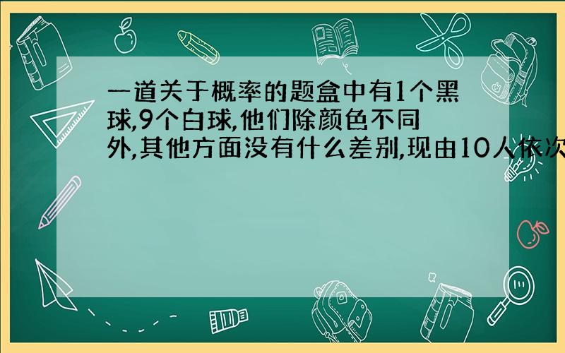 一道关于概率的题盒中有1个黑球,9个白球,他们除颜色不同外,其他方面没有什么差别,现由10人依次摸出1个球后放回,设第1