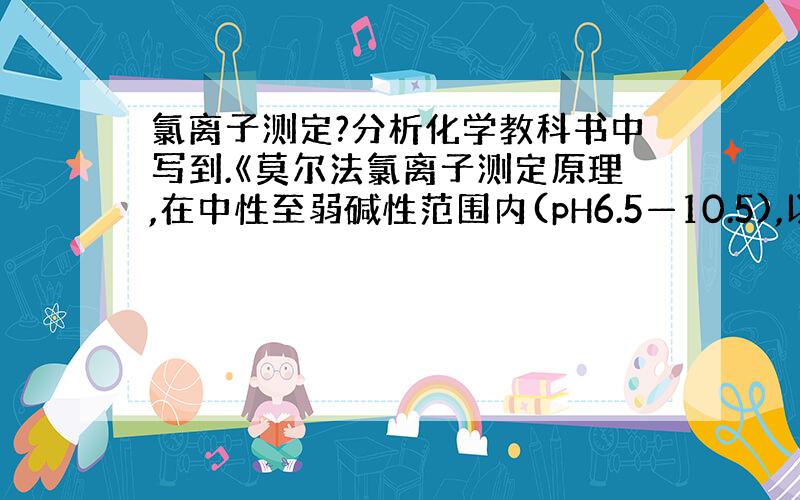 氯离子测定?分析化学教科书中写到.《莫尔法氯离子测定原理,在中性至弱碱性范围内(pH6.5—10.5),以铬酸钾为指示剂