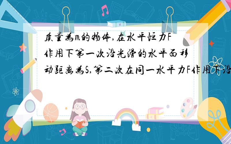 质量为m的物体,在水平恒力F作用下第一次沿光滑的水平面移动距离为S,第二次在同一水平力F作用下沿粗糙的水平面移动的距离也