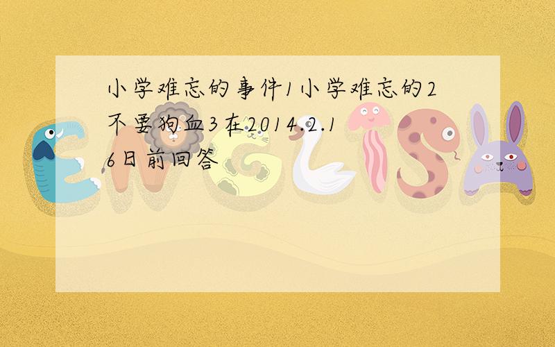 小学难忘的事件1小学难忘的2不要狗血3在2014.2.16日前回答