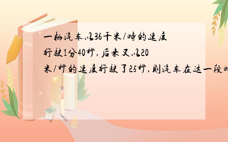 一辆汽车以36千米/时的速度行驶1分40秒,后来又以20米/秒的速度行驶了25秒,则汽车在这一段时间内的