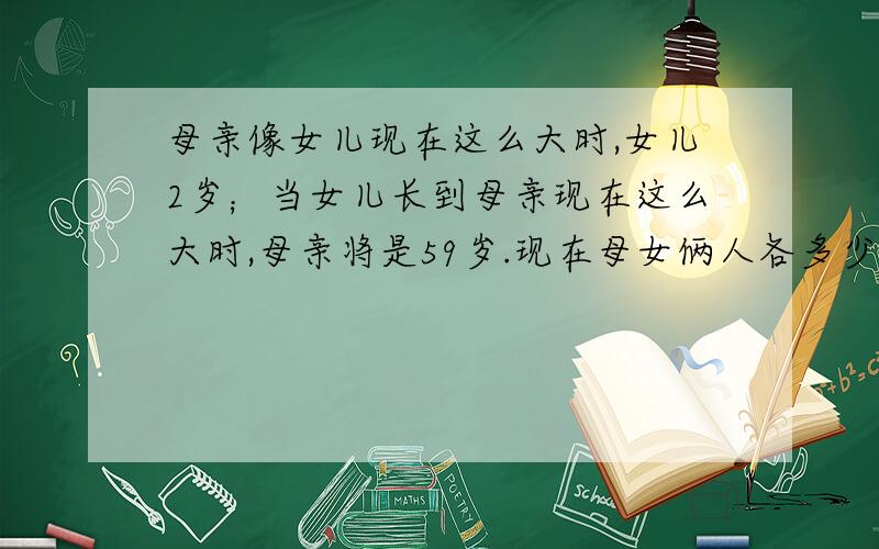 母亲像女儿现在这么大时,女儿2岁；当女儿长到母亲现在这么大时,母亲将是59岁.现在母女俩人各多少岁?