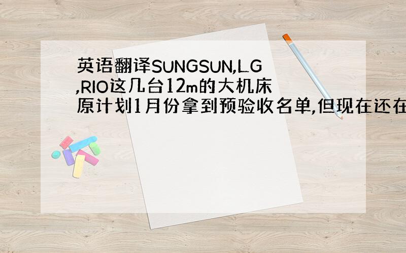 英语翻译SUNGSUN,LG,RIO这几台12m的大机床原计划1月份拿到预验收名单,但现在还在高层领导那里审核中,没有确