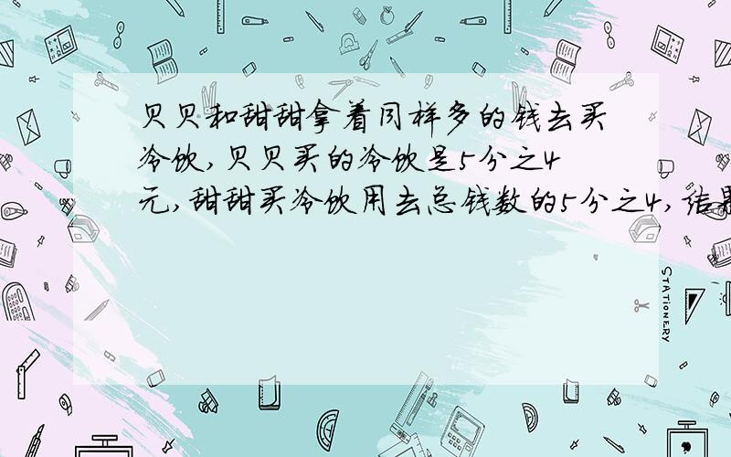 贝贝和甜甜拿着同样多的钱去买冷饮,贝贝买的冷饮是5分之4元,甜甜买冷饮用去总钱数的5分之4,结果两人都有剩余.这时,甜甜