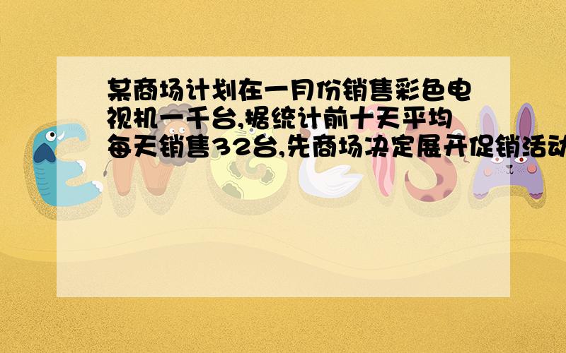 某商场计划在一月份销售彩色电视机一千台,据统计前十天平均每天销售32台,先商场决定展开促销活动,