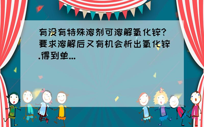 有没有特殊溶剂可溶解氧化锌?要求溶解后又有机会析出氧化锌.得到单...