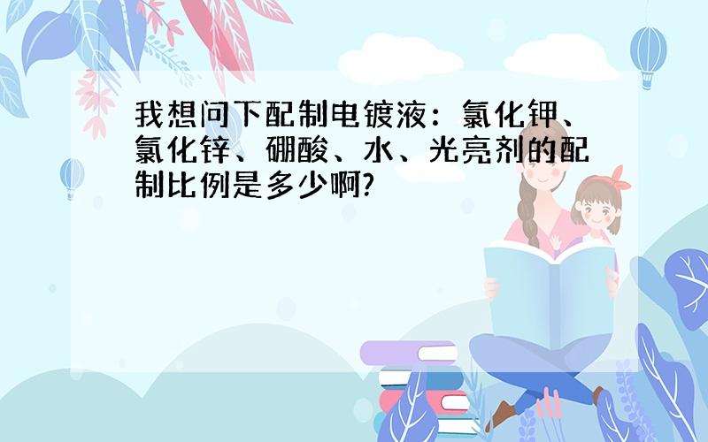 我想问下配制电镀液：氯化钾、氯化锌、硼酸、水、光亮剂的配制比例是多少啊?