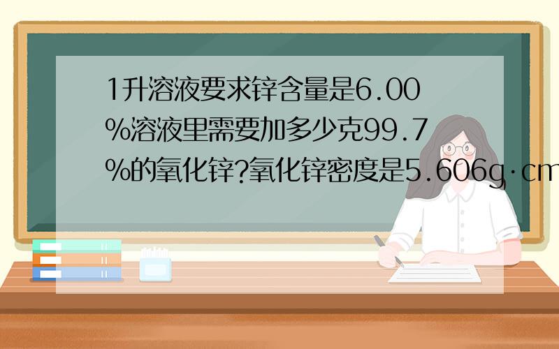 1升溶液要求锌含量是6.00%溶液里需要加多少克99.7%的氧化锌?氧化锌密度是5.606g·cm-3