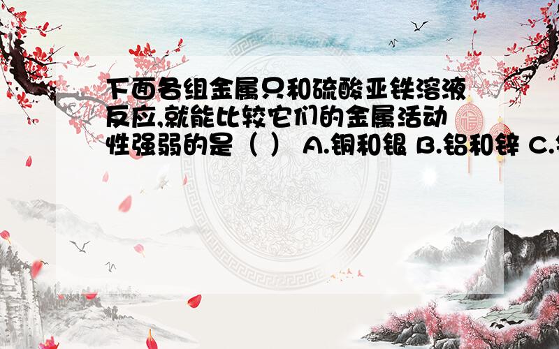 下面各组金属只和硫酸亚铁溶液反应,就能比较它们的金属活动性强弱的是（ ） A.铜和银 B.铝和锌 C.铜和锌 D.铅和汞