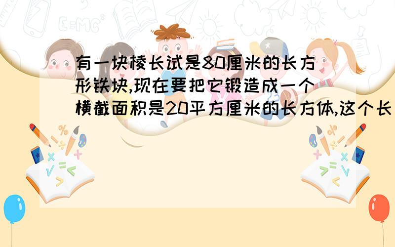 有一块棱长试是80厘米的长方形铁块,现在要把它锻造成一个横截面积是20平方厘米的长方体,这个长方体的长是多少厘米?