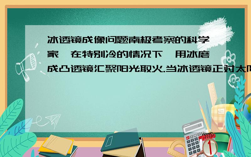 冰透镜成像问题南极考察的科学家,在特别冷的情况下,用冰磨成凸透镜汇聚阳光取火.当冰透镜正对太阳时,拿一张白纸在他的另一侧