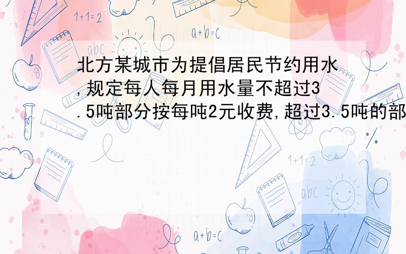 北方某城市为提倡居民节约用水,规定每人每月用水量不超过3.5吨部分按每吨2元收费,超过3.5吨的部分按