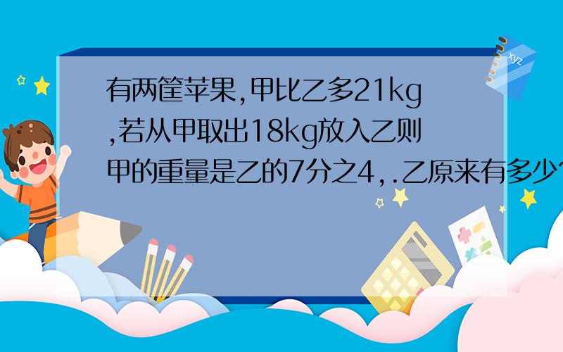 有两筐苹果,甲比乙多21kg,若从甲取出18kg放入乙则甲的重量是乙的7分之4,.乙原来有多少?