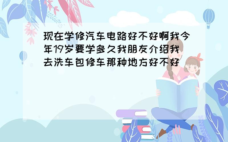 现在学修汽车电路好不好啊我今年19岁要学多久我朋友介绍我去洗车包修车那种地方好不好