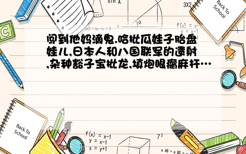 闯到他妈滴鬼.哈批瓜娃子胎盘娃儿,日本人和八国联军的遗射,杂种豁子宝批龙,填炮眼瘸麻杆…