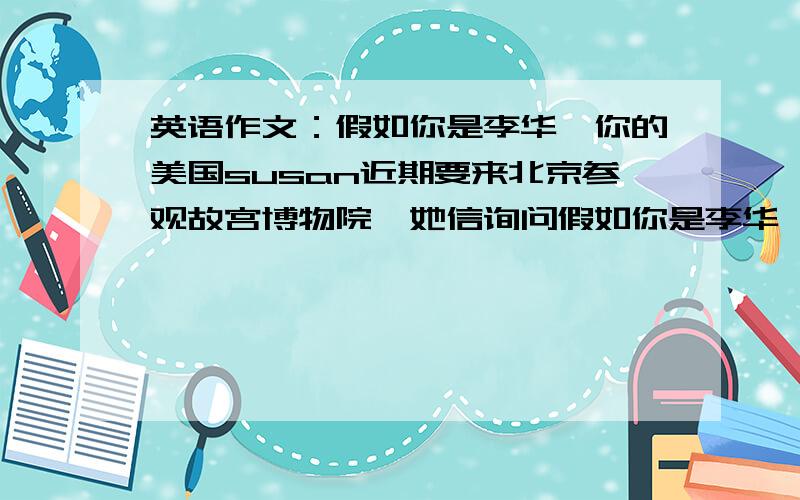 英语作文：假如你是李华,你的美国susan近期要来北京参观故宫博物院,她信询问假如你是李华,你的美国...