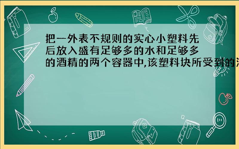 把一外表不规则的实心小塑料先后放入盛有足够多的水和足够多的酒精的两个容器中,该塑料块所受到的浮力分别为0.9牛顿和0.8