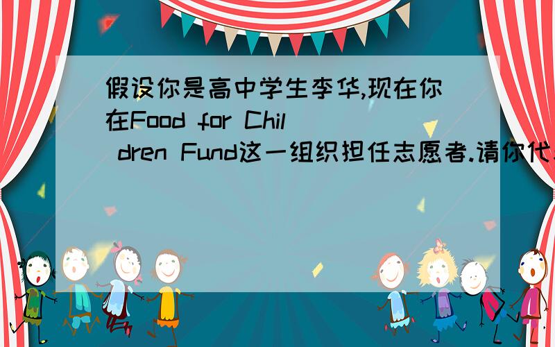 假设你是高中学生李华,现在你在Food for Chil dren Fund这一组织担任志愿者.请你代表该组 织向你所在