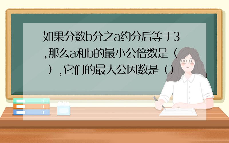 如果分数b分之a约分后等于3,那么a和b的最小公倍数是（ ）,它们的最大公因数是（）