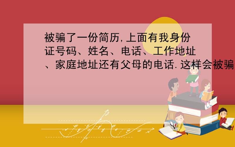 被骗了一份简历,上面有我身份证号码、姓名、电话、工作地址、家庭地址还有父母的电话.这样会被骗什么?