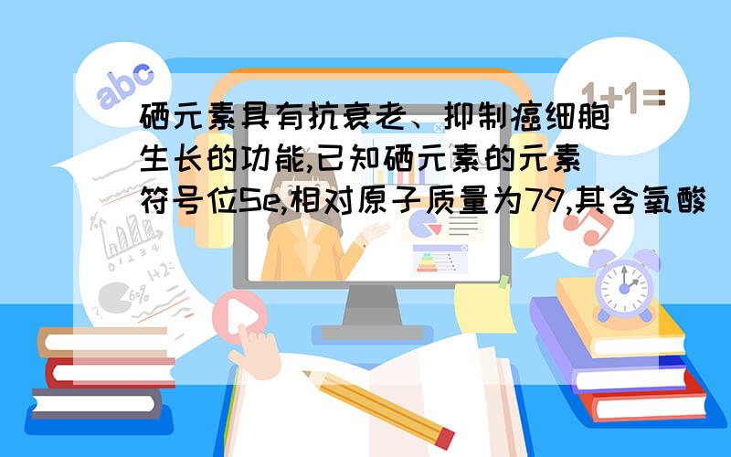 硒元素具有抗衰老、抑制癌细胞生长的功能,已知硒元素的元素符号位Se,相对原子质量为79,其含氧酸