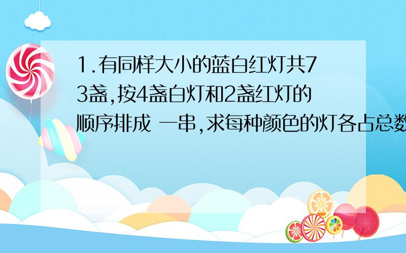 1.有同样大小的蓝白红灯共73盏,按4盏白灯和2盏红灯的顺序排成 一串,求每种颜色的灯各占总数的几分之几?