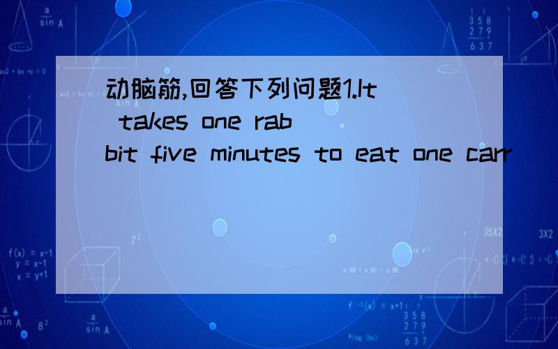 动脑筋,回答下列问题1.It takes one rabbit five minutes to eat one carr