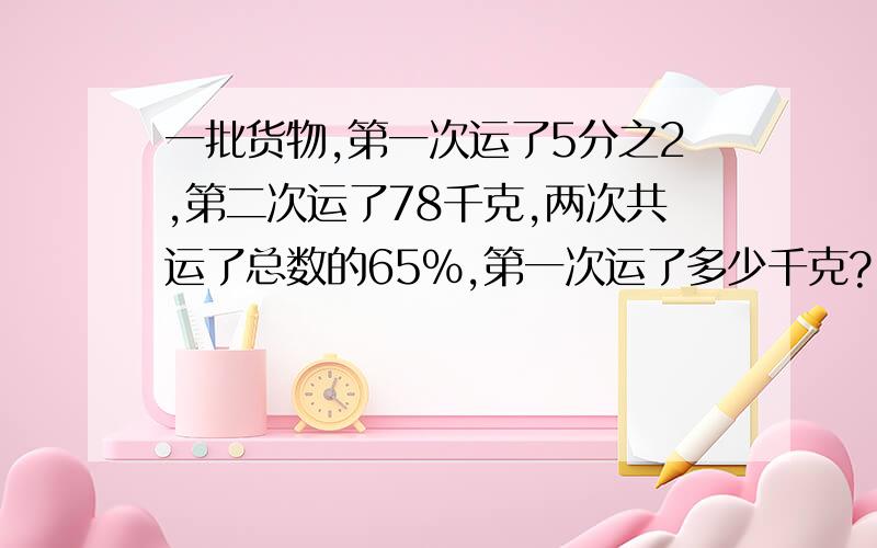 一批货物,第一次运了5分之2,第二次运了78千克,两次共运了总数的65%,第一次运了多少千克?