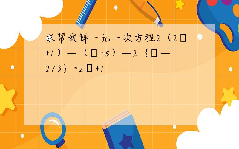 求帮我解一元一次方程2（2χ+1）—（χ+5）—2｛χ—2/3｝=2χ+1