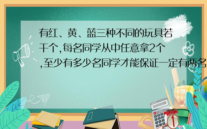 有红、黄、蓝三种不同的玩具若干个,每名同学从中任意拿2个,至少有多少名同学才能保证一定有两名同学所拿的玩具种类相同?（有