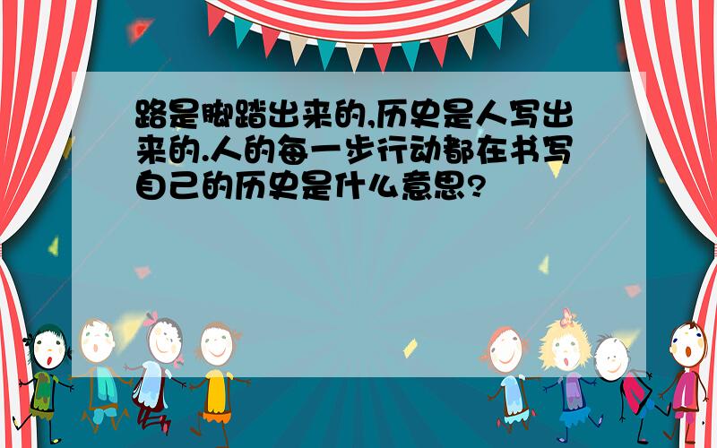 路是脚踏出来的,历史是人写出来的.人的每一步行动都在书写自己的历史是什么意思?