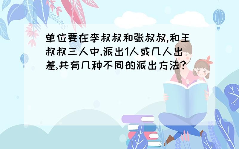 单位要在李叔叔和张叔叔,和王叔叔三人中,派出1人或几人出差,共有几种不同的派出方法?