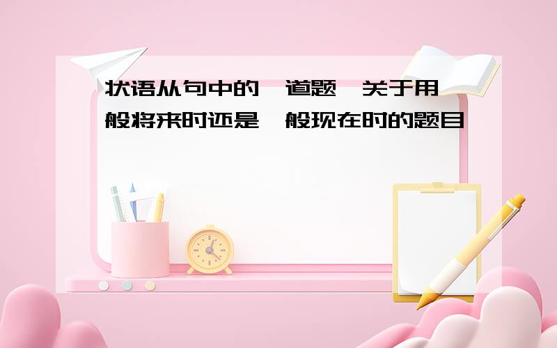 状语从句中的一道题,关于用一般将来时还是一般现在时的题目