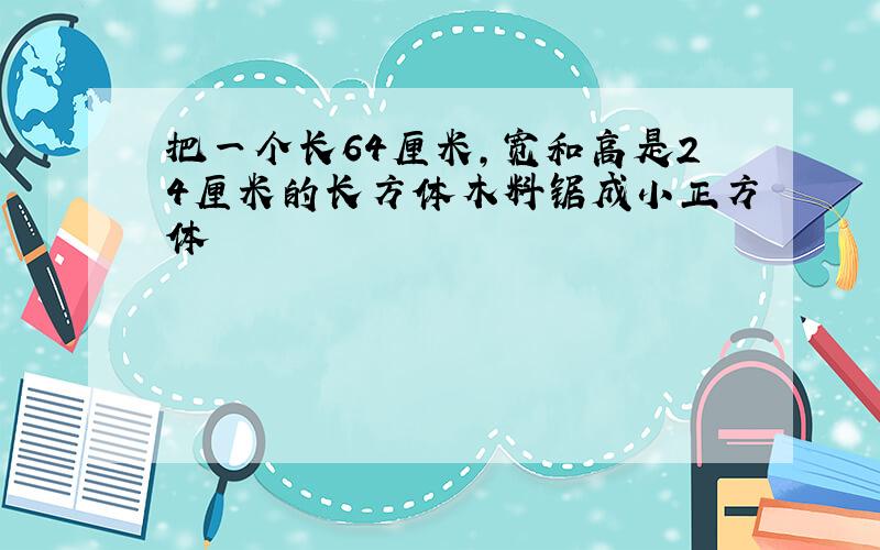 把一个长64厘米,宽和高是24厘米的长方体木料锯成小正方体