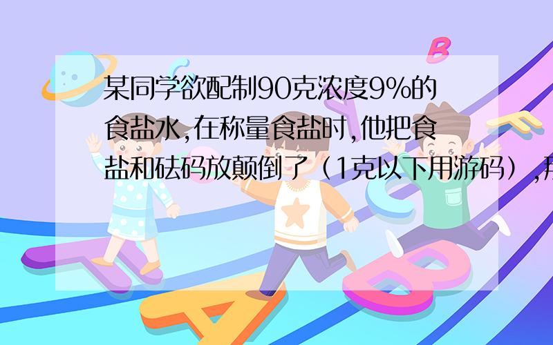 某同学欲配制90克浓度9%的食盐水,在称量食盐时,他把食盐和砝码放颠倒了（1克以下用游码）,那么实际上他