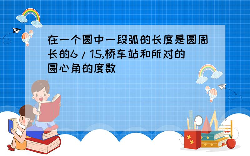 在一个圆中一段弧的长度是圆周长的6/15,桥车站和所对的圆心角的度数