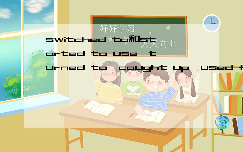 switched to和started to use,turned to,caught up,used for那个接近一